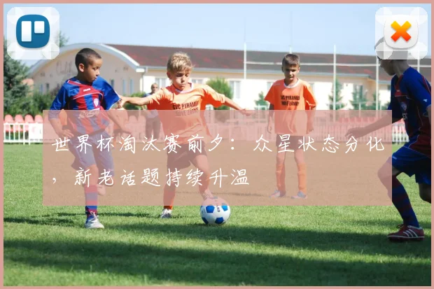 世界杯淘汰赛前夕：众星状态分化，新老话题持续升温