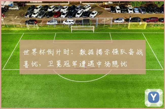 世界杯倒计时：数据揭示强队备战喜忧，卫冕冠军遭遇中场隐忧