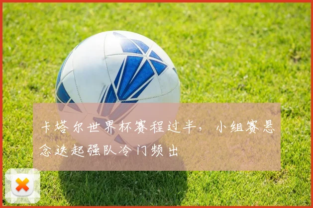 卡塔尔世界杯赛程过半，小组赛悬念迭起强队冷门频出