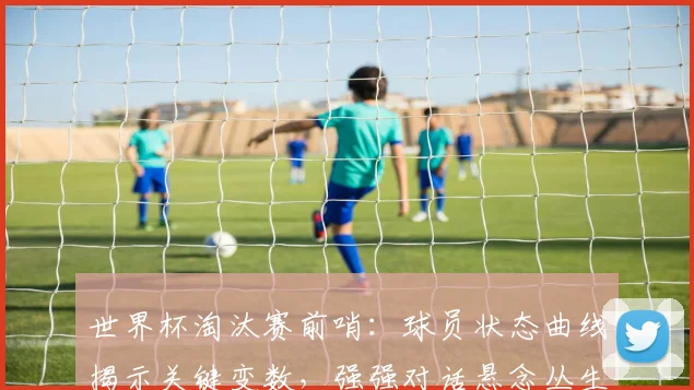 世界杯淘汰赛前哨：球员状态曲线揭示关键变数，强强对话悬念丛生